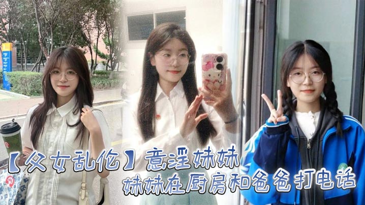 父女乱伦意淫妹妹妹妹在厨房和爸爸打电话趁机按在餐桌.上奸淫妙龄酮体小穴真嫩火力输出干肿蜜穴